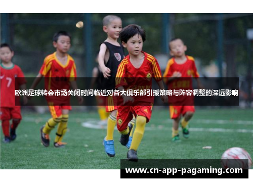 欧洲足球转会市场关闭时间临近对各大俱乐部引援策略与阵容调整的深远影响
