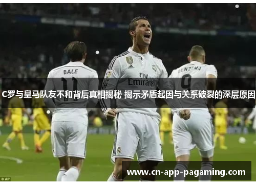 C罗与皇马队友不和背后真相揭秘 揭示矛盾起因与关系破裂的深层原因