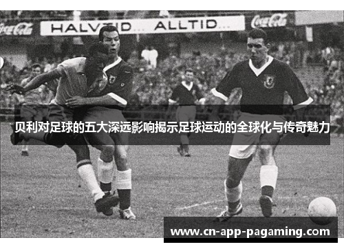贝利对足球的五大深远影响揭示足球运动的全球化与传奇魅力