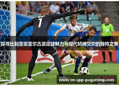 探寻比利亚雷亚尔古派足球魅力与现代精神交织的独特之美