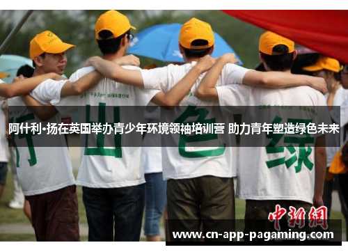 阿什利·扬在英国举办青少年环境领袖培训营 助力青年塑造绿色未来