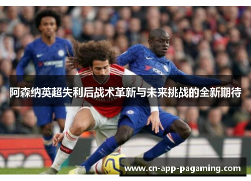 阿森纳英超失利后战术革新与未来挑战的全新期待
