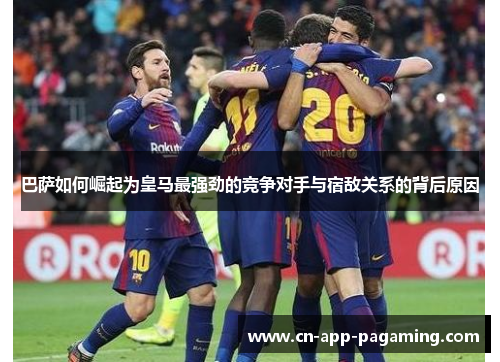 巴萨如何崛起为皇马最强劲的竞争对手与宿敌关系的背后原因
