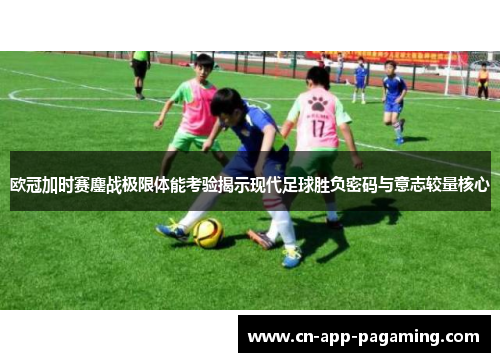 欧冠加时赛鏖战极限体能考验揭示现代足球胜负密码与意志较量核心