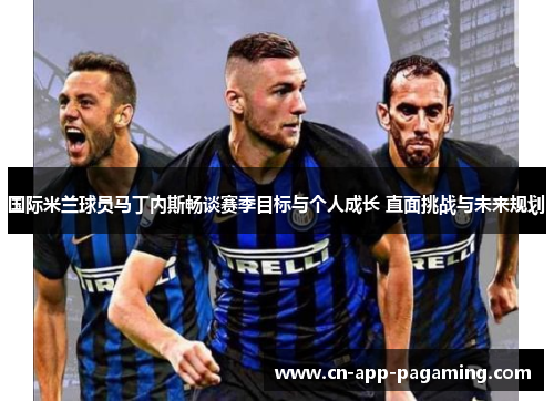 国际米兰球员马丁内斯畅谈赛季目标与个人成长 直面挑战与未来规划
