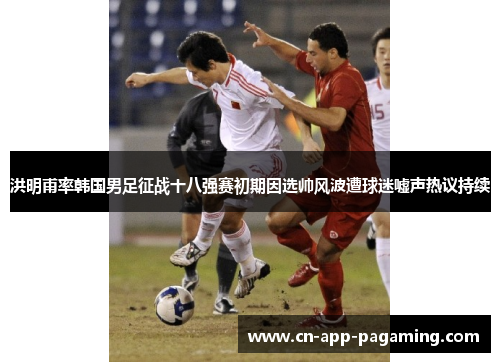 洪明甫率韩国男足征战十八强赛初期因选帅风波遭球迷嘘声热议持续 洪明甫率韩国男足征战十八强赛初期因选帅风波遭球迷嘘声热议持续