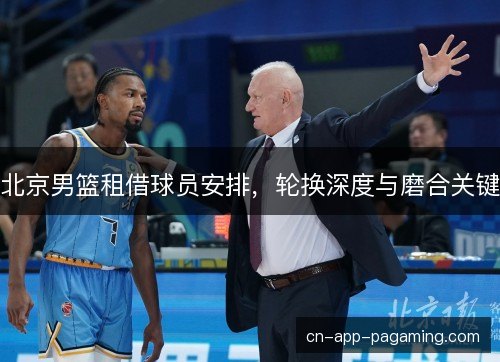 北京男篮租借球员安排,轮换深度与磨合关键 北京男篮租借球员安排,轮换深度与磨合关键